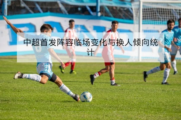 中超首发阵容临场变化与换人倾向统计