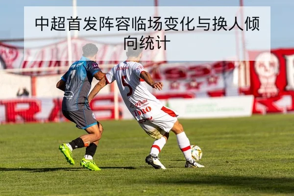 中超首发阵容临场变化与换人倾向统计